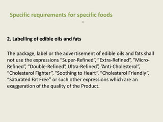 Specific requirements for specific foods
33
2. Labelling of edible oils and fats
The package, label or the advertisement of edible oils and fats shall
not use the expressions “Super-Refined”, “Extra-Refined”, “Micro-
Refined”, “Double-Refined”, Ultra-Refined”, “Anti-Cholesterol”,
“Cholesterol Fighter”, “Soothing to Heart”, “Cholesterol Friendly”,
“Saturated Fat Free” or such other expressions which are an
exaggeration of the quality of the Product.
 