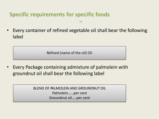 Specific requirements for specific foods
34
• Every container of refined vegetable oil shall bear the following
label
• Every Package containing admixture of palmolein with
groundnut oil shall bear the following label
Refined (name of the oil) Oil
BLEND OF PALMOLEIN AND GROUNDNUT OIL
Palmolein……per cent
Groundnut oil…..per cent
 
