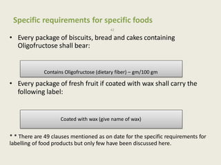Specific requirements for specific foods
42
• Every package of biscuits, bread and cakes containing
Oligofructose shall bear:
• Every package of fresh fruit if coated with wax shall carry the
following label:
* * There are 49 clauses mentioned as on date for the specific requirements for
labelling of food products but only few have been discussed here.
Contains Oligofructose (dietary fiber) – gm/100 gm
Coated with wax (give name of wax)
 