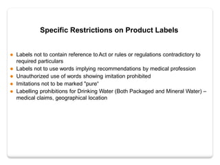 Specific Restrictions on Product Labels
 Labels not to contain reference to Act or rules or regulations contradictory to
required particulars
 Labels not to use words implying recommendations by medical profession
 Unauthorized use of words showing imitation prohibited
 Imitations not to be marked "pure“
 Labelling prohibitions for Drinking Water (Both Packaged and Mineral Water) –
medical claims, geographical location
 