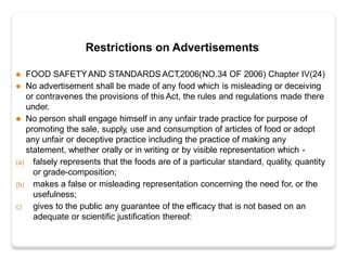 Restrictions on Advertisements
 FOOD SAFETYAND STANDARDS ACT,2006(NO.34 OF 2006) Chapter IV(24)
 No advertisement shall be made of any food which is misleading or deceiving
or contravenes the provisions of this Act, the rules and regulations made there
under.
 No person shall engage himself in any unfair trade practice for purpose of
promoting the sale, supply, use and consumption of articles of food or adopt
any unfair or deceptive practice including the practice of making any
statement, whether orally or in writing or by visible representation which -
(a) falsely represents that the foods are of a particular standard, quality, quantity
or grade-composition;
(b) makes a false or misleading representation concerning the need for, or the
usefulness;
c) gives to the public any guarantee of the efficacy that is not based on an
adequate or scientific justification thereof:
 