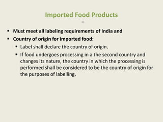 Imported Food Products
46
 Must meet all labeling requirements of India and
 Country of origin for imported food:
 Label shall declare the country of origin.
 If food undergoes processing in a the second country and
changes its nature, the country in which the processing is
performed shall be considered to be the country of origin for
the purposes of labelling.
 