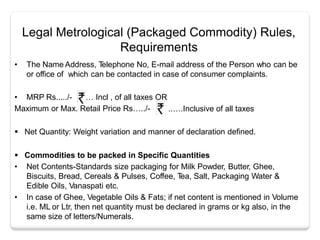 Legal Metrological (Packaged Commodity) Rules,
Requirements
• The Name Address, Telephone No, E-mail address of the Person who can be
or office of which can be contacted in case of consumer complaints.
…
.
• MRP Rs...../- Incl , of all taxes OR
Maximum or Max. Retail Price Rs…../- . ..….Inclusive of all taxes
 Net Quantity: Weight variation and manner of declaration defined.
 Commodities to be packed in Specific Quantities
• Net Contents-Standards size packaging for Milk Powder, Butter, Ghee,
Biscuits, Bread, Cereals & Pulses, Coffee, Tea, Salt, Packaging Water &
Edible Oils, Vanaspati etc.
• In case of Ghee, Vegetable Oils & Fats; if net content is mentioned in Volume
i.e. ML or Ltr, then net quantity must be declared in grams or kg also, in the
same size of letters/Numerals.
 