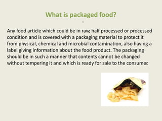 What is packaged food?
6
Any food article which could be in raw, half processed or processed
condition and is covered with a packaging material to protect it
from physical, chemical and microbial contamination, also having a
label giving information about the food product. The packaging
should be in such a manner that contents cannot be changed
without tempering it and which is ready for sale to the consumer.
 