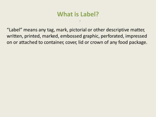 What is Label?
7
“Label” means any tag, mark, pictorial or other descriptive matter,
written, printed, marked, embossed graphic, perforated, impressed
on or attached to container, cover, lid or crown of any food package.
 