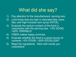 What did she say?Pay attention to the manufacturers’ serving size.Limit foods that are high in saturated fats, trans fats, and high fructose corn syrup (HFCS).Evaluate the sodium content of the food in conjunction with the serving size.  <5% GOOD, >20% TERRIBLE!FIBER makes happy tummies.Evaluate whether the food is a good source of nutrients. <5% POOR, >20% EXCELLENTRead the ingredients.  Stick with words you understand.