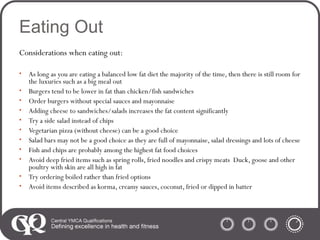 Eating Out
Considerations when eating out:
•
•
•
•
•
•
•
•
•
•
•

As long as you are eating a balanced low fat diet the majority of the time, then there is still room for
the luxuries such as a big meal out
Burgers tend to be lower in fat than chicken/fish sandwiches
Order burgers without special sauces and mayonnaise
Adding cheese to sandwiches/salads increases the fat content significantly
Try a side salad instead of chips
Vegetarian pizza (without cheese) can be a good choice
Salad bars may not be a good choice as they are full of mayonnaise, salad dressings and lots of cheese
Fish and chips are probably among the highest fat food choices
Avoid deep fried items such as spring rolls, fried noodles and crispy meats Duck, goose and other
poultry with skin are all high in fat
Try ordering boiled rather than fried options
Avoid items described as korma, creamy sauces, coconut, fried or dipped in batter

 