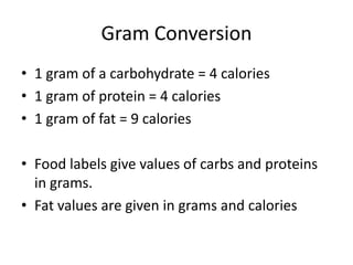 Gram Conversion
• 1 gram of a carbohydrate = 4 calories
• 1 gram of protein = 4 calories
• 1 gram of fat = 9 calories

• Food labels give values of carbs and proteins
  in grams.
• Fat values are given in grams and calories
 