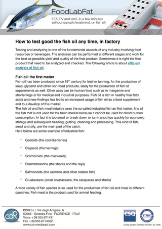 How to test good the fish oil any time, in factory
Testing and analyzing is one of the fundamental aspects of any industry involving food
resources or beverages. The analyses can be performed at different stages and work for
the best as possible yield and quality of the final product. Sometimes it is right the final
product that need to be analyzed and checked. The following article is about efficient
analysis of fish oil.
Fish oil: the first matter
Fish oil has been produced since 19th
century for leather tanning, for the production of
soap, glycerol and other non-food products, lately for the production of fish oil
supplements as well. Other uses can be human food such as in margarine and
shortenings or for medical and industrial purposes. Fish oil is rich in healthy free fatty
acids and new findings has led to an increased usage of fish oil as a food supplement
and to a develop of this market.
The fish oil and fish meal industry uses the so-called industrial fish as first matter. It is all
the fish that is not used for the fresh market because it cannot be used for direct human
consumption. In fact it is too small or break down or turn rancid too quickly for economic
storage and subsequent heading, gutting, cleaning and processing. This kind of fish,
small and oily, are the main part of the catch.
Here below are some example of industrial fish:
 Gadoids (the cod-like fishes)
 Clupeids (the herrings)
 Scombroids (the mackerels)
 Elasmobranchs (the sharks and the rays)
 Salmonoids (the salmons and other related fish)
 Crustaceans (small crustaceans, the carapaces and shells)
A wide variety of fish species is so used for the production of fish oil and meal in different
countries. Fish meal is the product used for animal feeding.
 