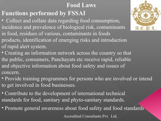 Food Laws
Functions performed by FSSAI
• Collect and collate data regarding food consumption,
incidence and prevalence of biological risk, contaminants
in food, residues of various, contaminants in foods
products, identification of emerging risks and introduction
of rapid alert system.
• Creating an information network across the country so that
the public, consumers, Panchayats etc receive rapid, reliable
and objective information about food safety and issues of
concern.
• Provide training programmes for persons who are involved or intend
to get involved in food businesses.
• Contribute to the development of international technical
standards for food, sanitary and phyto-sanitary standards.
• Promote general awareness about food safety and food standards
Accredited Consultants Pvt. Ltd.
 