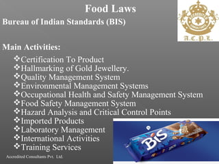 Food Laws
Bureau of Indian Standards (BIS)
Main Activities:
Certification To Product
Hallmarking of Gold Jewellery.
Quality Management System
Environmental Management Systems
Occupational Health and Safety Management System
Food Safety Management System
Hazard Analysis and Critical Control Points
Imported Products
Laboratory Management
International Activities
Training Services
Accredited Consultants Pvt. Ltd.
 