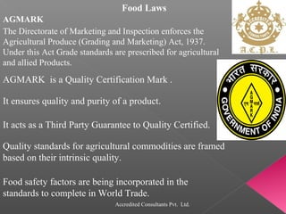 Food Laws
AGMARK
AGMARK is a Quality Certification Mark .
It ensures quality and purity of a product.
The Directorate of Marketing and Inspection enforces the
Agricultural Produce (Grading and Marketing) Act, 1937.
Under this Act Grade standards are prescribed for agricultural
and allied Products.
It acts as a Third Party Guarantee to Quality Certified.
Quality standards for agricultural commodities are framed
based on their intrinsic quality.
Food safety factors are being incorporated in the
standards to complete in World Trade.
Accredited Consultants Pvt. Ltd.
 