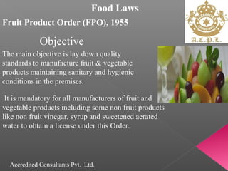 Food Laws
Fruit Product Order (FPO), 1955
The main objective is lay down quality
standards to manufacture fruit & vegetable
products maintaining sanitary and hygienic
conditions in the premises.
It is mandatory for all manufacturers of fruit and
vegetable products including some non fruit products
like non fruit vinegar, syrup and sweetened aerated
water to obtain a license under this Order.
Objective
Accredited Consultants Pvt. Ltd.
 