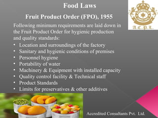 Food Laws
Fruit Product Order (FPO), 1955
Following minimum requirements are laid down in
the Fruit Product Order for hygienic production
and quality standards:
• Location and surroundings of the factory
• Sanitary and hygienic conditions of premises
• Personnel hygiene
• Portability of water
• Machinery & Equipment with installed capacity
• Quality control facility & Technical staff
• Product Standards
• Limits for preservatives & other additives
Accredited Consultants Pvt. Ltd.
 