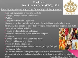 Food Laws
Fruit Product Order (FPO), 1955
Fruit product means any of the following articles, namely:
•Non fruit beverages, syrups and sherbets
•Vinegar, whether brewed or non-fruit
•Pickles
•Dehydrated fruits and vegetables
•Squashes, crushes cordials, barley water, barreled juice, and ready to serve
beverages, fruit nectars or any other beverages containing fruit juices or fruit pulp
•Jams, jellies and marmalades
•Tomato products, ketchup and sauces
•Preserves, candied and crystallized fruit and peel
•Chutneys
•Canned and bottled fruits, juices and pulps
•Canned and bottled vegetables
•Frozen fruits and vegetables
•Sweetened aerated water and without fruit juice pr fruit pulp
•Fruit cereal flakes
•All unspecified fruit and vegetable products which are considered
microbiologically safe and contains only permitted additives within permissible
limits. Accredited Consultants Pvt. Ltd.
 