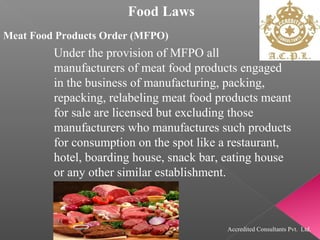 Food Laws
Meat Food Products Order (MFPO)
Under the provision of MFPO all
manufacturers of meat food products engaged
in the business of manufacturing, packing,
repacking, relabeling meat food products meant
for sale are licensed but excluding those
manufacturers who manufactures such products
for consumption on the spot like a restaurant,
hotel, boarding house, snack bar, eating house
or any other similar establishment.
Accredited Consultants Pvt. Ltd.
 