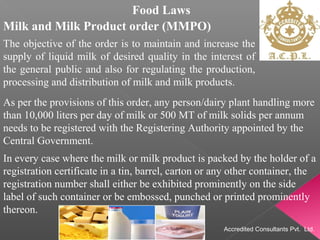 Food Laws
Milk and Milk Product order (MMPO)
The objective of the order is to maintain and increase the
supply of liquid milk of desired quality in the interest of
the general public and also for regulating the production,
processing and distribution of milk and milk products.
As per the provisions of this order, any person/dairy plant handling more
than 10,000 liters per day of milk or 500 MT of milk solids per annum
needs to be registered with the Registering Authority appointed by the
Central Government.
In every case where the milk or milk product is packed by the holder of a
registration certificate in a tin, barrel, carton or any other container, the
registration number shall either be exhibited prominently on the side
label of such container or be embossed, punched or printed prominently
thereon.
Accredited Consultants Pvt. Ltd.
 