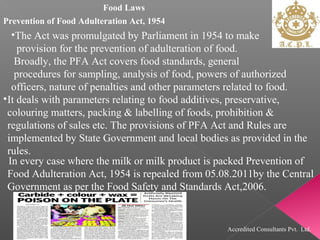 Food Laws
Prevention of Food Adulteration Act, 1954
•The Act was promulgated by Parliament in 1954 to make
provision for the prevention of adulteration of food.
Broadly, the PFA Act covers food standards, general
procedures for sampling, analysis of food, powers of authorized
officers, nature of penalties and other parameters related to food.
•It deals with parameters relating to food additives, preservative,
colouring matters, packing & labelling of foods, prohibition &
regulations of sales etc. The provisions of PFA Act and Rules are
implemented by State Government and local bodies as provided in the
rules.
In every case where the milk or milk product is packed Prevention of
Food Adulteration Act, 1954 is repealed from 05.08.2011by the Central
Government as per the Food Safety and Standards Act,2006.
Accredited Consultants Pvt. Ltd.
 