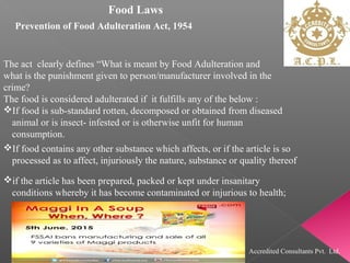 Food Laws
Prevention of Food Adulteration Act, 1954
The act clearly defines “What is meant by Food Adulteration and
what is the punishment given to person/manufacturer involved in the
crime?
The food is considered adulterated if it fulfills any of the below :
If food is sub-standard rotten, decomposed or obtained from diseased
animal or is insect- infested or is otherwise unfit for human
consumption.
If food contains any other substance which affects, or if the article is so
processed as to affect, injuriously the nature, substance or quality thereof
if the article has been prepared, packed or kept under insanitary
conditions whereby it has become contaminated or injurious to health;
Accredited Consultants Pvt. Ltd.
 