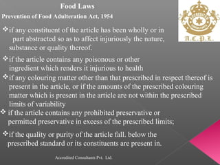 Food Laws
Prevention of Food Adulteration Act, 1954
if any constituent of the article has been wholly or in
part abstracted so as to affect injuriously the nature,
substance or quality thereof.
if the article contains any poisonous or other
ingredient which renders it injurious to health
if any colouring matter other than that prescribed in respect thereof is
present in the article, or if the amounts of the prescribed colouring
matter which is present in the article are not within the prescribed
limits of variability
 if the article contains any prohibited preservative or
permitted preservative in excess of the prescribed limits;
if the quality or purity of the article fall. below the
prescribed standard or its constituents are present in.
Accredited Consultants Pvt. Ltd.
 
