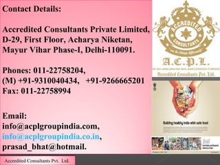 Contact Details:
Accredited Consultants Private Limited,
D-29, First Floor, Acharya Niketan,
Mayur Vihar Phase-I, Delhi-110091.
Phones: 011-22758204,
(M) +91-9310040434, +91-9266665201
Fax: 011-22758994
Email:
info@acplgroupindia.com,
info@acplgroupindia.co.in,
prasad_bhat@hotmail.
Accredited Consultants Pvt. Ltd.
 