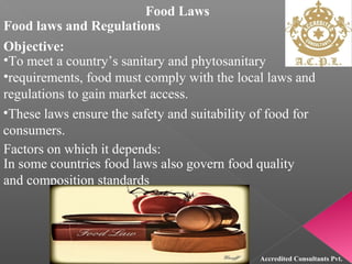 Food Laws
Food laws and Regulations
Objective:
•To meet a country’s sanitary and phytosanitary
•requirements, food must comply with the local laws and
regulations to gain market access.
•These laws ensure the safety and suitability of food for
consumers.
Factors on which it depends:
In some countries food laws also govern food quality
and composition standards
Accredited Consultants Pvt.
 