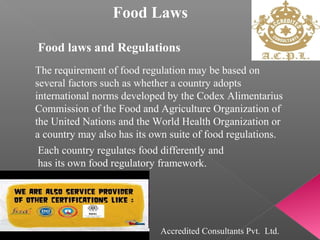 Food Laws
Food laws and Regulations
The requirement of food regulation may be based on
several factors such as whether a country adopts
international norms developed by the Codex Alimentarius
Commission of the Food and Agriculture Organization of
the United Nations and the World Health Organization or
a country may also has its own suite of food regulations.
Each country regulates food differently and
has its own food regulatory framework.
Accredited Consultants Pvt. Ltd.
 