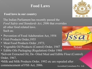 Food Laws
Food laws in our country
The Indian Parliament has recently passed the
Food Safety and Standards Act, 2006 that overrides
all other food related laws.
Such as;
• Prevention of Food Adulteration Act, 1954
• Fruit Products Order,1955
• Meat Food Products Order ,1973;
• Vegetable Oil Products (Control) Order, 1947
• Edible Oils Packaging (Regulation) Order 1988
•Solvent Extracted Oil, De- Oiled Meal and Edible Flour (Control)
Order, 1967,
•Milk and Milk Products Order, 1992 etc are repealed after
commencement of FSS Act, 2006. Accredited Consultants Pvt. Ltd.
 