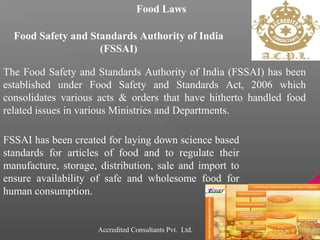 Food Laws
Food Safety and Standards Authority of India
(FSSAI)
The Food Safety and Standards Authority of India (FSSAI) has been
established under Food Safety and Standards Act, 2006 which
consolidates various acts & orders that have hitherto handled food
related issues in various Ministries and Departments.
FSSAI has been created for laying down science based
standards for articles of food and to regulate their
manufacture, storage, distribution, sale and import to
ensure availability of safe and wholesome food for
human consumption.
Accredited Consultants Pvt. Ltd.
 