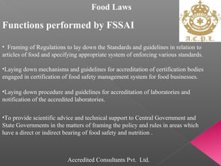 Food Laws
Functions performed by FSSAI
• Framing of Regulations to lay down the Standards and guidelines in relation to
articles of food and specifying appropriate system of enforcing various standards.
•Laying down mechanisms and guidelines for accreditation of certification bodies
engaged in certification of food safety management system for food businesses.
•Laying down procedure and guidelines for accreditation of laboratories and
notification of the accredited laboratories.
•To provide scientific advice and technical support to Central Government and
State Governments in the matters of framing the policy and rules in areas which
have a direct or indirect bearing of food safety and nutrition .
Accredited Consultants Pvt. Ltd.
 