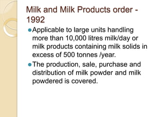 Milk and Milk Products order -
1992
⚫Applicable to large units handling
more than 10,000 litres milk/day or
milk products containing milk solids in
excess of 500 tonnes /year.
⚫The production, sale, purchase and
distribution of milk powder and milk
powdered is covered.
 