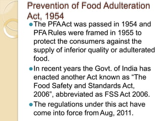 Prevention of Food Adulteration
Act, 1954
⚫The PFAAct was passed in 1954 and
PFA Rules were framed in 1955 to
protect the consumers against the
supply of inferior quality or adulterated
food.
⚫In recent years the Govt. of India has
enacted another Act known as “The
Food Safety and Standards Act,
2006”, abbreviated as FSS Act 2006.
⚫The regulations under this act have
come into force from Aug, 2011.
 