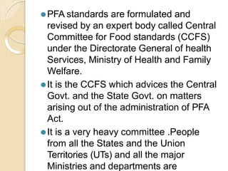 ⚫PFA standards are formulated and
revised by an expert body called Central
Committee for Food standards (CCFS)
under the Directorate General of health
Services, Ministry of Health and Family
Welfare.
⚫It is the CCFS which advices the Central
Govt. and the State Govt. on matters
arising out of the administration of PFA
Act.
⚫It is a very heavy committee .People
from all the States and the Union
Territories (UTs) and all the major
Ministries and departments are
 