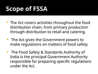 Scope of FSSA
 The Act covers activities throughout the food
distribution chain, from primary production
through distribution to retail and catering.
 The Act gives the Government powers to
make regulations on matters of food safety.
 The Food Safety & Standards Authority of
India is the principal Government Authority
responsible for preparing specific regulations
under the Act.
 