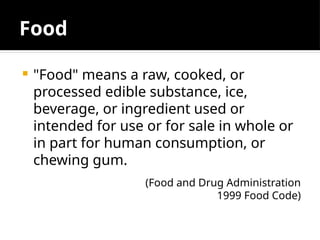 Food
 "Food" means a raw, cooked, or
processed edible substance, ice,
beverage, or ingredient used or
intended for use or for sale in whole or
in part for human consumption, or
chewing gum.
(Food and Drug Administration
1999 Food Code)
 
