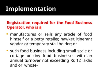 Implementation
Registration required for the Food Business
Operator, who is a
 manufactures or sells any article of food
himself or a petty retailer, hawker, itinerant
vendor or temporary stall holder; or
 such food business including small scale or
cottage or tiny food businesses with an
annual turnover not exceeding Rs 12 lakhs
and or whose-
 