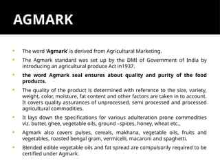 AGMARK
 The word ‘Agmark’ is derived from Agricultural Marketing.
 The Agmark standard was set up by the DMI of Government of India by
introducing an agricultural produce Act in1937.
 the word Agmark seal ensures about quality and purity of the food
products.
 The quality of the product is determined with reference to the size, variety,
weight, color, moisture, fat content and other factors are taken in to account.
It covers quality assurances of unprocessed, semi processed and processed
agricultural commodities.
 It lays down the specifications for various adulteration prone commodities
viz. butter, ghee, vegetable oils, ground –spices, honey, wheat etc.,
 Agmark also covers pulses, cereals, makhana, vegetable oils, fruits and
vegetables, roasted bengal gram, vermicelli, macaroni and spaghetti.
 Blended edible vegetable oils and fat spread are compulsorily required to be
certified under Agmark.
 