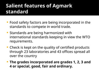 Salient features of Agmark
standard
 Food safety factors are being incorporated in the
standards to compete in world trade.
 Standards are being harmonized with
international standards keeping in view the WTO
requirements.
 Check is kept on the quality of certified products
through 23 laboratories and 43 offices spread all
over the country
 The grades incorporated are grades 1, 2, 3 and
4 or special, good, fair and ordinary.
 