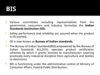 BIS
 Various committees including representatives from the
government, consumers and industry, formulate the Indian
Standards Institution (ISI).
 Safety performance and reliability are assured when the product
is ISI marked.
 ISI is now known as Bureau of Indian standards.
 The Bureau of Indian Standards(BIS),empowered by the Bureau of
Indian Standards Act,2016, operates product certification
schemes by which it grants licenses to manufacturers covering
practically every industrial discipline from agriculture and textiles
to electronics.
 BIS is functioning under the administrative control of Ministry of
Consumer Affairs, Food & Public Distribution..
 
