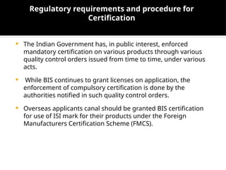Regulatory requirements and procedure for
Certification
 The Indian Government has, in public interest, enforced
mandatory certification on various products through various
quality control orders issued from time to time, under various
acts.
 While BIS continues to grant licenses on application, the
enforcement of compulsory certification is done by the
authorities notified in such quality control orders.
 Overseas applicants canal should be granted BIS certification
for use of ISI mark for their products under the Foreign
Manufacturers Certification Scheme (FMCS).
 