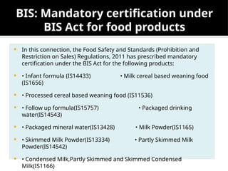 BIS: Mandatory certification under
BIS Act for food products
 In this connection, the Food Safety and Standards (Prohibition and
Restriction on Sales) Regulations, 2011 has prescribed mandatory
certification under the BIS Act for the following products:
 • Infant formula (IS14433) • Milk cereal based weaning food
(IS1656)
 • Processed cereal based weaning food (IS11536)
 • Follow up formula(IS15757) • Packaged drinking
water(IS14543)
 • Packaged mineral water(IS13428) • Milk Powder(IS1165)
 • Skimmed Milk Powder(IS13334) • Partly Skimmed Milk
Powder(IS14542)
 • Condensed Milk,Partly Skimmed and Skimmed Condensed
Milk(IS1166)
 