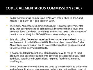 CODEX ALIMENTARIUS COMMISSION (CAC)
 Codex Alimentarius Commission (CAC) was established in 1962 and
means “Food law” or “Food code” in Latin.
 The Codex Alimentarius Commission (CAC) is an intergovernmental
body that coordinates food standards at the international level and
develops food standards, guidelines and related texts such as codes of
practice under the joint FAO/WHO food standards program.
 It is also called Codex harmonized international standards, due to
involvement of both FAO and WHO. The dual objectives of the Codex
Alimentarius commission are to protect the health of consumers and
to facilitate the international trade.
 It has formulated international standards for a wide range of food
products and specific requirements covering pesticide residues, food
additives, veterinary drug residues, hygiene, food contaminants,
labelling etc.
 These Codex recommendations are used by governments to determine
 