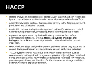 HACCP
 Hazard analysis and critical control point (HACCP) system has been recognized
by the codex Alimentarius Commission as a tool to ensure the safety of food.
 A scientifically based protocol that is applied directly to the food procurement,
production and distribution process.
 A scientific, rational and systematic approach to identify, assess and control
hazards during production, processing, manufacturing and use of food.
 A preventive system used by the food industry to ensure food safety,
pharmaceutical safety etc., which addresses physical, chemical and
biological hazards as a means of prevention rather than finished product
inspection.
 HACCP includes steps designed to prevent problems before they occur and to
correct deviations through a systematic way as soon as they are detected.
 HACCP system controls hazardous elements in the food system such as
contaminants, pathogenic microorganisms, physical objects (glass, metal and
bone), chemicals (toxins, heavy metals and pesticide residues), raw materials,
processing conditions, use directions for the consumer or storage condition.
So HACCP consists of plan and system.
 