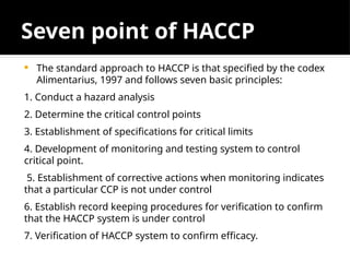 Seven point of HACCP
 The standard approach to HACCP is that specified by the codex
Alimentarius, 1997 and follows seven basic principles:
1. Conduct a hazard analysis
2. Determine the critical control points
3. Establishment of specifications for critical limits
4. Development of monitoring and testing system to control
critical point.
5. Establishment of corrective actions when monitoring indicates
that a particular CCP is not under control
6. Establish record keeping procedures for verification to confirm
that the HACCP system is under control
7. Verification of HACCP system to confirm efficacy.
 