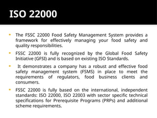 ISO 22000
 The FSSC 22000 Food Safety Management System provides a
framework for effectively managing your food safety and
quality responsibilities.
 FSSC 22000 is fully recognized by the Global Food Safety
Initiative (GFSI) and is based on existing ISO Standards.
 It demonstrates a company has a robust and effective food
safety management system (FSMS) in place to meet the
requirements of regulators, food business clients and
consumers.
 FSSC 22000 is fully based on the international, independent
standards: ISO 22000, ISO 22003 with sector specific technical
specifications for Prerequisite Programs (PRPs) and additional
scheme requirements.
 