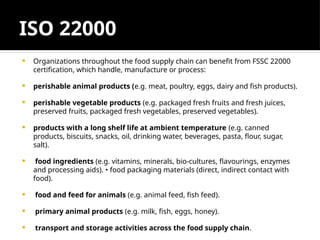 ISO 22000
 Organizations throughout the food supply chain can benefit from FSSC 22000
certification, which handle, manufacture or process:
 perishable animal products (e.g. meat, poultry, eggs, dairy and fish products).
 perishable vegetable products (e.g. packaged fresh fruits and fresh juices,
preserved fruits, packaged fresh vegetables, preserved vegetables).
 products with a long shelf life at ambient temperature (e.g. canned
products, biscuits, snacks, oil, drinking water, beverages, pasta, flour, sugar,
salt).
 food ingredients (e.g. vitamins, minerals, bio-cultures, flavourings, enzymes
and processing aids). • food packaging materials (direct, indirect contact with
food).
 food and feed for animals (e.g. animal feed, fish feed).
 primary animal products (e.g. milk, fish, eggs, honey).
 transport and storage activities across the food supply chain.
 