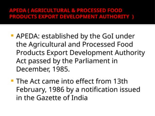 APEDA ( AGRICULTURAL & PROCESSED FOOD
PRODUCTS EXPORT DEVELOPMENT AUTHORITY )
 APEDA: established by the GoI under
the Agricultural and Processed Food
Products Export Development Authority
Act passed by the Parliament in
December, 1985.
 The Act came into effect from 13th
February, 1986 by a notification issued
in the Gazette of India
 