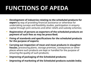 FUNCTIONS OF APEDA
 Development of industries relating to the scheduled products for
export by way of providing financial assistance or otherwise for
undertaking surveys and feasibility studies, participation in enquiry
capital through joint ventures and other reliefs and subsidy schemes;
 Registration of persons as exporters of the scheduled products on
payment of such fees as may be prescribed;
 Fixing of standards and specifications for the scheduled products
for the purpose of exports;
 Carrying out inspection of meat and meat products in slaughter
houses, processing plants, storage premises, conveyances or other
places where such products are kept or handled for the purpose of
ensuring the quality of such products;
 Improving of packaging of the Scheduled products;
 Improving of marketing of the Scheduled products outside India;
 