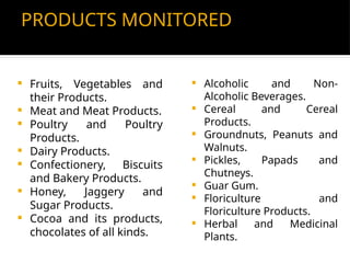 PRODUCTS MONITORED
 Fruits, Vegetables and
their Products.
 Meat and Meat Products.
 Poultry and Poultry
Products.
 Dairy Products.
 Confectionery, Biscuits
and Bakery Products.
 Honey, Jaggery and
Sugar Products.
 Cocoa and its products,
chocolates of all kinds.
 Alcoholic and Non-
Alcoholic Beverages.
 Cereal and Cereal
Products.
 Groundnuts, Peanuts and
Walnuts.
 Pickles, Papads and
Chutneys.
 Guar Gum.
 Floriculture and
Floriculture Products.
 Herbal and Medicinal
Plants.
 