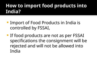 How to import food products into
India?
 Import of Food Products in India is
controlled by FSSAI,
 If food products are not as per FSSAI
specifications the consignment will be
rejected and will not be allowed into
India
 